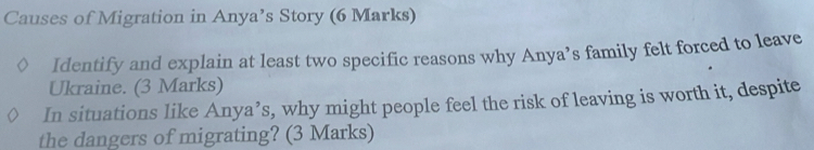 Causes of Migration in Anya’s Story (6 Marks) 
Identify and explain at least two specific reasons why Anya’s family felt forced to leave 
Ukraine. (3 Marks) 
In situations like Anya’s, why might people feel the risk of leaving is worth it, despite 
the dangers of migrating? (3 Marks)