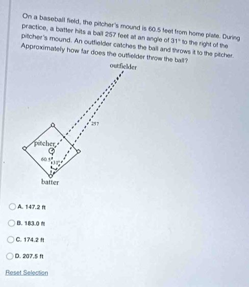 On a baseball field, the pitcher's mound is 60.5 feet from home plate. During
practice, a batter hits a ball 257 feet at an angle of 31° to the right of the
pitcher's mound. An outfielder catches the ball and throws it to the pitcher.
Approximately how far does the outfieldr throw the ball?
A. 147.2 ft
B. 183.0 ft
C. 174.2 ft
D. 207.5 ft
Reset Selection