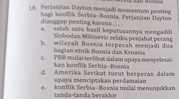 Perjanjian Dayton menjadi momentum penting
bagi konflik Serbia-Bosnia. Perjanjian Dayton
dianggap penting karena . . . .
a. salah satu hasil keputusannya mengadili
Slobodan Milosevic selaku penjahat perang
b. wilayah Bosnia terpecah menjadi dua
bagian etnik Bosnia dan Kroasia
c. PBB mulai terlibat dalam upaya menyelesai-
kan konflik Serbia-Bosnia
d. Amerika Serikat turut berperan dalam
upaya menciptakan perdamaian
e. konflik Serbia-Bosnia mulai menunjukkan
tanda-tanda berakhir