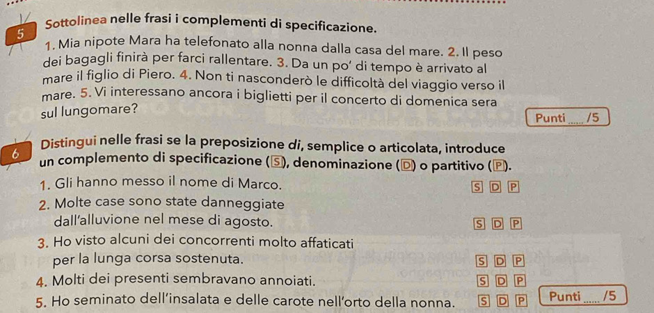 1/ Sottolinea nelle frasi i complementi di specificazione.
5
1. Mia nipote Mara ha telefonato alla nonna dalla casa del mare. 2. Il peso
dei bagagli finirà per farci rallentare. 3. Da un po' di tempo è arrivato al
mare il figlio di Piero. 4. Non ti nasconderò le difficoltà del viaggio verso il
mare. 5. Vi interessano ancora i biglietti per il concerto di domenica sera
sul lungomare?
Punti _/5
Distingui nelle frasi se la preposizione di, semplice o articolata, introduce
6
un complemento di specificazione (⑤), denominazione (Đ) o partitivo (♪).
1. Gli hanno messo il nome di Marco.
s D P
2. Molte case sono state danneggiate
dall'alluvione nel mese di agosto. s D P
3. Ho visto alcuni dei concorrenti molto affaticati
per la lunga corsa sostenuta. S D P
4. Molti dei presenti sembravano annoiati. s D P
5. Ho seminato dell’insalata e delle carote nell’orto della nonna. S D P Punti _/5