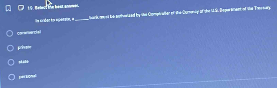 Select the best answer.
In order to operate, a_ bank must be authorized by the Comptroller of the Currency of the U.S. Department of the Treasury.
commercial
private
state
personal