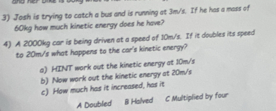 Josh is trying to catch a bus and is running at 3m/s. If he has a mass of
60kg how much kinetic energy does he have?
4) A 2000kg car is being driven at a speed of 10m/s. If it doubles its speed
to 20m/s what happens to the car's kinetic energy?
a) HINT work out the kinetic energy at 10m/s
b) Now work out the kinetic energy at 20m/s
c) How much has it increased, has it
A Doubled B Halved C Multiplied by four