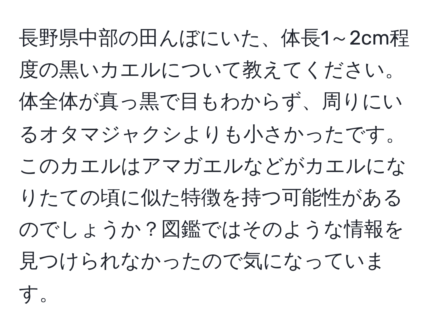 長野県中部の田んぼにいた、体長1～2cm程度の黒いカエルについて教えてください。体全体が真っ黒で目もわからず、周りにいるオタマジャクシよりも小さかったです。このカエルはアマガエルなどがカエルになりたての頃に似た特徴を持つ可能性があるのでしょうか？図鑑ではそのような情報を見つけられなかったので気になっています。