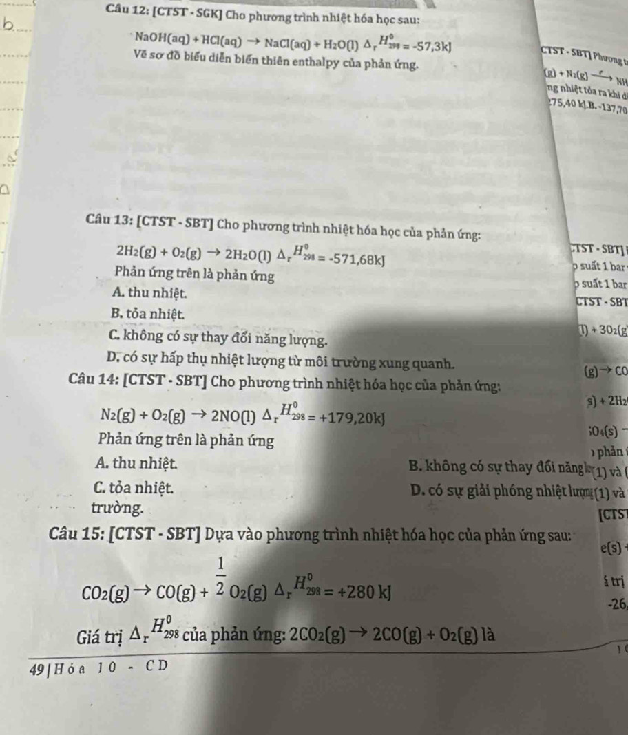 [CTST - SGK] Cho phương trình nhiệt hóa học sau:
NaOH(aq)+HCl(aq)to NaCl(aq)+H_2O(l)△ _rH_(298)°=-57,3kJ
TST - SBT| Phương t
Về sơ đồ biểu diễn biển thiên enthalpy của phản ứng.
(g)+N_2(g)to _NH
ng nhiệt tỏa ra khi di
0 k J. B. -137,70
Câu 13: [CTST - SBT] Cho phương trình nhiệt hóa học của phản ứng:
2H_2(g)+O_2(g)to 2H_2O(l)△ _rH_(298)°=-571,68kJ

uấ   a
Phản ứng trên là phản ứng
p suất 1 bar
A. thu nhiệt.  CTST - SBT
B. tỏa nhiệt.
+30_2(g
C. không có sự thay đổi năng lượng.
D. có sự hấp thụ nhiệt lượng từ môi trường xung quanh.
(g) to CC
Câu 14: [CTS [T - SBT] Cho phương trình nhiệt hóa học của phản ứng:
N_2(g)+O_2(g)to 2NO(l)△ _r^((H_298)^0)=+179,20kJ
s) +2H;O4(s)
Phản ứng trên là phản ứng  )  hản 
A. thu nhiệt.
B. không có sự thay đối năng (1) và (
C. tỏa nhiệt. D. có sự giải phóng nhiệt lượm (1) và
trường.
[CTS]
Câu 15: [CTST - SBT] Dựa vào phương trình nhiệt hóa học của phản ứng sau :
e(s
CO_2(g)to CO(g)+ 1/2 O_2(g)△ _rH_299(g)△ =+280kJ á trị
-26
frac (Giatrj△ _r)^(H_298)ciaphinimg: 49|Hia10-CDendarray  2CO_2(g)to 2CO(g)+O_2(g)la
1 (