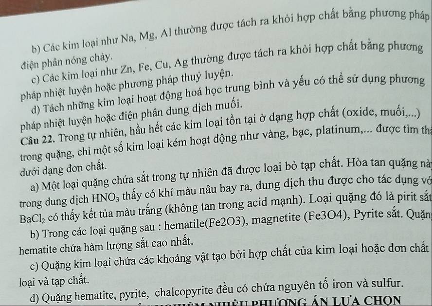 Các kim loại như Na, Mg, Al thường được tách ra khỏi hợp chất bằng phương pháp 
điện phân nóng chảy. 
c) Các kim loại như Zn, Fe, Cu, Ag thường được tách ra khỏi hợp chất bằng phương 
pháp nhiệt luyện hoặc phương pháp thuỷ luyện. 
d) Tách những kim loại hoạt động hoá học trung bình và yếu có thể sử dụng phương 
pháp nhiệt luyện hoặc điện phân dung dịch muối. 
Câu 22. Trong tự nhiên, hầu hết các kim loại tồn tại ở dạng hợp chất (oxide, muối,...) 
trong quặng, chỉ một số kim loại kém hoạt động như vàng, bạc, platinum,... được tìm th 
dưới dạng đơn chất. 
a) Một loại quặng chứa sắt trong tự nhiên đã được loại bỏ tạp chất. Hòa tan quặng nà 
trong dung dịch HNO₃ thấy có khí màu nâu bay ra, dung dịch thu được cho tác dụng vớ
BaCl_2 có thấy kết tủa màu trắng (không tan trong acid mạnh). Loại quặng đó là pirit sắt 
b) Trong các loại quặng sau : hematile(Fe2O3), magnetite (Fe3O4), Pyrite săt. Quăn 
hematite chứa hàm lượng sắt cao nhất. 
c) Quặng kim loại chứa các khoáng vật tạo bởi hợp chất của kim loại hoặc đơn chất 
loại và tạp chất. 
d) Quặng hematite, pyrite, chalcopyrite đều có chứa nguyên tố iron và sulfur. 
* nhh phương án Lưa chon