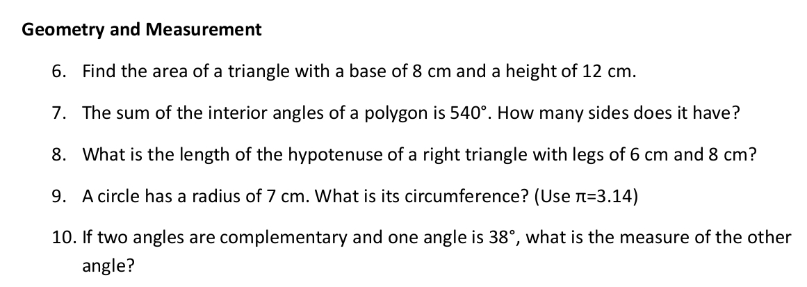 Geometry and Measurement 
6. Find the area of a triangle with a base of 8 cm and a height of 12 cm. 
7. The sum of the interior angles of a polygon is 540°. How many sides does it have? 
8. What is the length of the hypotenuse of a right triangle with legs of 6 cm and 8 cm? 
9. A circle has a radius of 7 cm. What is its circumference? (Use π =3.14)
10. If two angles are complementary and one angle is 38° , what is the measure of the other 
angle?