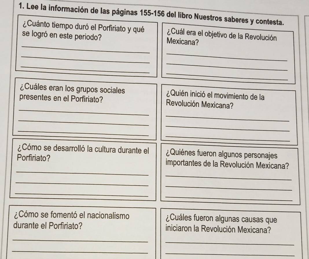 Lee la información de las páginas 155-156 del libro Nuestros saberes y contesta. 
¿Cuánto tiempo duró el Porfiriato y qué ¿Cuál era el objetivo de la Revolución 
_ 
se logró en este periodo? Mexicana? 
_ 
_ 
_ 
_ 
_ 
¿Cuáles eran los grupos sociales ¿Quién inició el movimiento de la 
_ 
presentes en el Porfiriato? Revolución Mexicana? 
_ 
_ 
_ 
_ 
_ 
¿Cómo se desarrolló la cultura durante el ¿Quiénes fueron algunos personajes 
_ 
Porfiriato? importantes de la Revolución Mexicana? 
_ 
_ 
_ 
_ 
_ 
¿Cómo se fomentó el nacionalismo ¿Cuáles fueron algunas causas que 
durante el Porfiriato? iniciaron la Revolución Mexicana? 
_ 
_ 
_ 
_