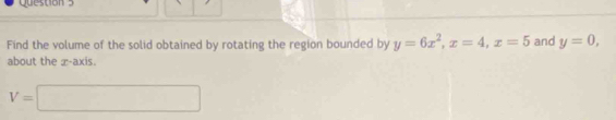 Find the volume of the solid obtained by rotating the region bounded by y=6x^2, x=4, x=5 and y=0, 
about the x-axis.
V=□