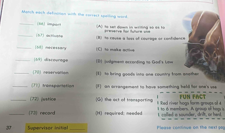 Match each definition with the correct spelling word.
_(66) import (A) to set down in writing so as to
preserve for future use
_(67) activate (B) to cause a loss of courage or confidence
_(68) necessary (C) to make active
_(69) discourage (D) judgment according to God's Law
_(70) reservation (E) to bring goods into one country from another
_(71) transportation (F) an arrangement to have something held for one's use
FUN FACT
_(72) justice (G) the act of transporting Red river hogs form groups of 4
I to 6 members. A group of hogs is
_(73) record (H) required; needed I called a sounder, drift, or herd.
37 Supervisor initial _Please continue on the next pag