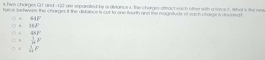 Two charges Q1 and -Q2 are separated by a distance r. The charges attract each other with a force F. What is the new
force between the charges if the distance is cut to one-fourth and the magnitude of each charge is doubled?
A. 64F
B. 16F
c. 48F
D.  1/48 F
E.  1/64 F