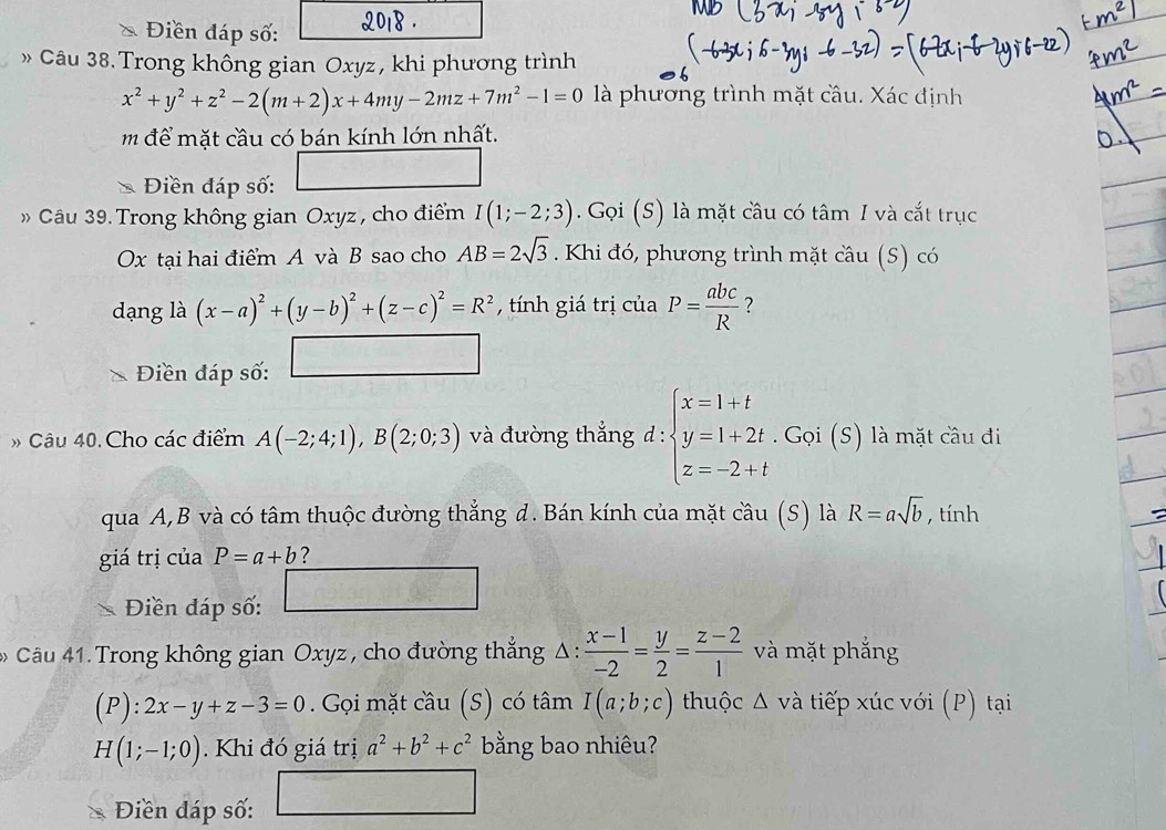 Điền đáp số:
» Câu 38. Trong không gian Oxyz, khi phương trình
x^2+y^2+z^2-2(m+2)x+4my-2mz+7m^2-1=0 là phương trình mặt cầu. Xác định
m để mặt cầu có bán kính lớn nhất.
11
* Điền đáp số:
Câu 39. Trong không gian Oxyz , cho điểm I(1;-2;3). Gọi (S) là mặt câu có tâm I và cắt trục
Ox tại hai điểm A và B sao cho AB=2sqrt(3). Khi đó, phương trình mặt câu (S) có
dạng là (x-a)^2+(y-b)^2+(z-c)^2=R^2 , tính giá trị của P= abc/R  ?
Điền đáp số:
* Câu 40. Cho các điểm A(-2;4;1),B(2;0;3) và đường thẳng d: beginarrayl x=1+t y=1+2t.Goi(s) z=-2+tendarray. là mặt cầu đi
qua A,B và có tâm thuộc đường thẳng d. Bán kính của mặt cầu (S) là R=asqrt(b) , tính
giá trị của P=a+b ?
Điền đáp số:
Câu 41. Trong không gian Oxyz , cho đường thắng △ : (x-1)/-2 = y/2 = (z-2)/1  và mặt phẳng
boxed 20 2x-y+z-3=0. Gọi mặt coverset wedge au(S) có tâm I(a;b;c) thuộc △ vdot a tiếp xúc với (P) tại
H(1;-1;0). Khi đó giá trị a^2+b^2+c^2 bằng bao nhiêu?
Điền đáp số: □