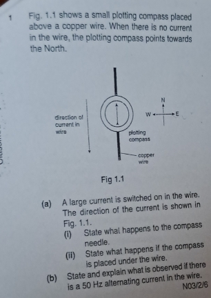 Fig. 1.1 shows a small plotting compass placed 
above a copper wire. When there is no current 
in the wire, the plotting compass points towards 
the North. 
Fig 1.1 
(a) A large current is switched on in the wire. 
The direction of the current is shown in 
Fig. 1.1. 
(i) State what happens to the compass 
needle. 
(ii) State what happens if the compass 
is placed under the wire. 
(b) State and explain what is observed if there 
is a 50 Hz alternating current in the wire. 
NO3/2/6