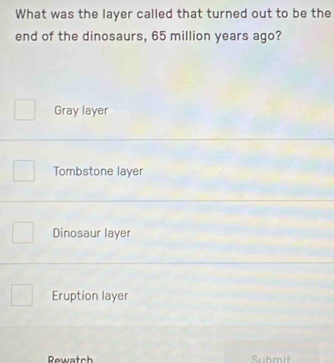 What was the layer called that turned out to be the
end of the dinosaurs, 65 million years ago?
Gray layer
Tombstone layer
Dinosaur layer
Eruption layer
Rewatch Submif