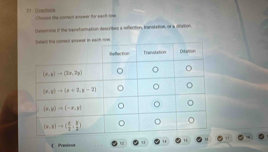 Directions
Choose the correct answer for each row.
Determine if the transformation describes a reflection, translation, or a dilation.
each row.
Previous
12 13 14 15 16 17 18