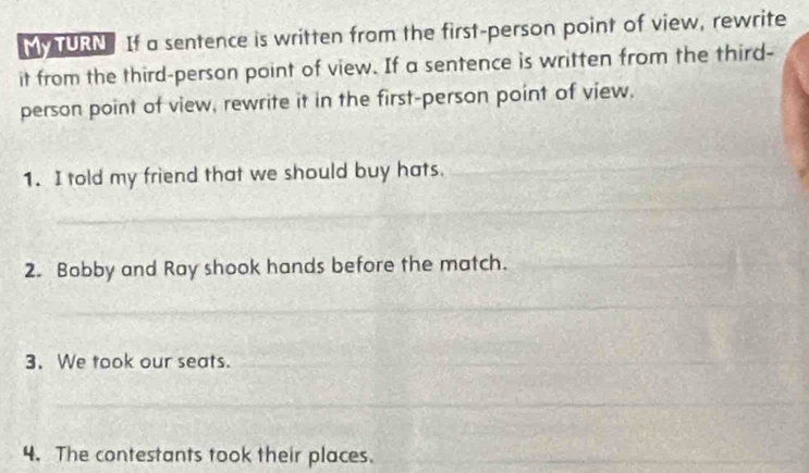 MM TURN If a sentence is written from the first-person point of view, rewrite 
it from the third-person point of view. If a sentence is written from the third- 
person point of view, rewrite it in the first-person point of view, 
1. I told my friend that we should buy hats. 
2. Bobby and Ray shook hands before the match. 
3. We took our seats. 
4. The contestants took their places.