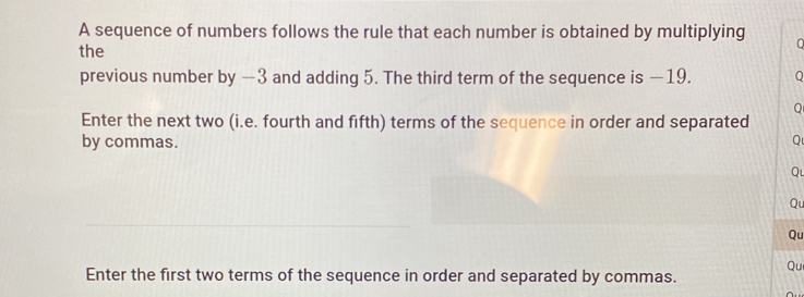 A sequence of numbers follows the rule that each number is obtained by multiplying 0 
the 
previous number by −3 and adding 5. The third term of the sequence is −19. 0
Q 
Enter the next two (i.e. fourth and fifth) terms of the sequence in order and separated 
by commas. 
Q 
Qu 
Qu 
Qu 
Qu 
Enter the first two terms of the sequence in order and separated by commas.