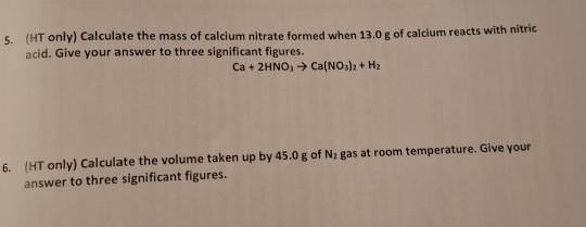 (HT only) Calculate the mass of calcium nitrate formed when 13.0 g of calcium reacts with nitric 
acid. Give your answer to three significant figures.
Ca+2HNO_3to Ca(NO_3)_2+H_2
6. (HT only) Calculate the volume taken up by 45.0 g of N_2 gas at room temperature. Give your 
answer to three significant figures.