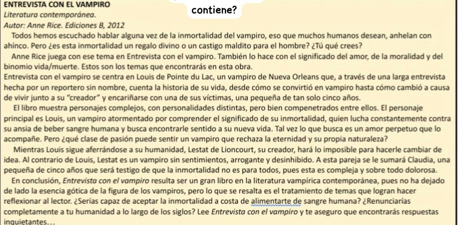 ENTREVISTA CON EL VAMPIRO
Literatura contemporánea.
contiene?
Autor: Anne Rice. Ediciones B, 2012
Todos hemos escuchado hablar alguna vez de la inmortalidad del vampiro, eso que muchos humanos desean, anhelan con
ahínco. Pero ¿es esta inmortalidad un regalo divino o un castigo maldito para el hombre? ¿Tú qué crees?
Anne Rice juega con ese tema en Entrevista con el vampiro. También lo hace con el significado del amor, de la moralidad y del
binomio vida/muerte. Estos son los temas que encontrarás en esta obra.
Entrevista con el vampiro se centra en Louis de Pointe du Lac, un vampiro de Nueva Orleans que, a través de una larga entrevista
hecha por un reportero sin nombre, cuenta la historia de su vida, desde cómo se convirtió en vampiro hasta cómo cambió a causa
de vivir junto a su “creador” y encariñarse con una de sus víctimas, una pequeña de tan solo cinco años.
El libro muestra personajes complejos, con personalidades distintas, pero bien compenetrados entre ellos. El personaje
principal es Louis, un vampiro atormentado por comprender el significado de su inmortalidad, quien lucha constantemente contra
su ansia de beber sangre humana y busca encontrarle sentido a su nueva vida. Tal vez lo que busca es un amor perpetuo que lo
acompañe. Pero ¿qué clase de pasión puede sentir un vampiro que rechaza la eternidad y su propia naturaleza?
Mientras Louis sigue aferrándose a su humanidad, Lestat de Lioncourt, su creador, hará lo imposible para hacerle cambiar de
idea. Al contrario de Louis, Lestat es un vampiro sin sentimientos, arrogante y desinhibido. A esta pareja se le sumará Claudia, una
pequeña de cinco años que será testigo de que la inmortalidad no es para todos, pues esta es compleja y sobre todo dolorosa.
En conclusión, Entrevista con el vampiro resulta ser un gran libro en la literatura vampírica contemporánea, pues no ha dejado
de lado la esencia gótica de la figura de los vampiros, pero lo que se resalta es el tratamiento de temas que logran hacer
reflexionar al lector. ¿Serías capaz de aceptar la inmortalidad a costa de alimentarte de sangre humana? ¿Renunciarías
completamente a tu humanidad a lo largo de los siglos? Lee Entrevista con el vαmpiro y te aseguro que encontrarás respuestas
inquietantes...