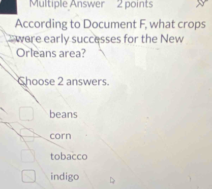 Multiple Answer 2 points
According to Document F, what crops
were early successes for the New
Orleans area?
Choose 2 answers.
beans
corn
tobacco
indigo