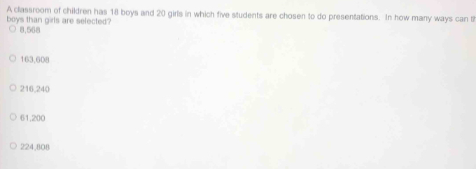 A classroom of children has 18 boys and 20 girls in which five students are chosen to do presentations. In how many ways can th
boys than girls are selected?
8.568
163,608
216,240
61,200
224,808