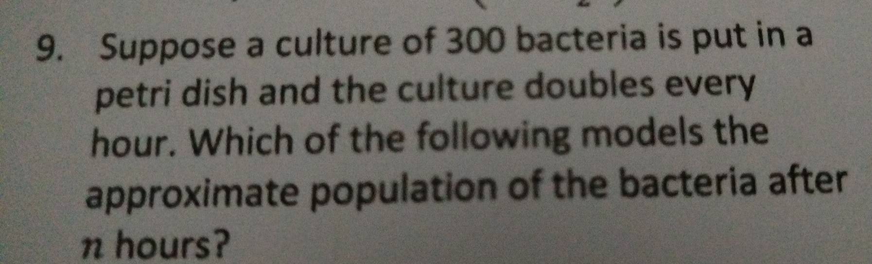 Suppose a culture of 300 bacteria is put in a 
petri dish and the culture doubles every
hour. Which of the following models the 
approximate population of the bacteria after
n hours?