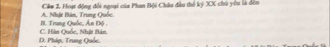 Hoạt động đối ngoại của Phan Bội Châu đầu thế ký XX chú yêu là đến
A. Nhật Bản, Trung Quốc,
B. Trung Quốc, Ấn Độ .
C. Hàn Quốc, Nhật Bản.
D. Pháp, Trung Quốc.