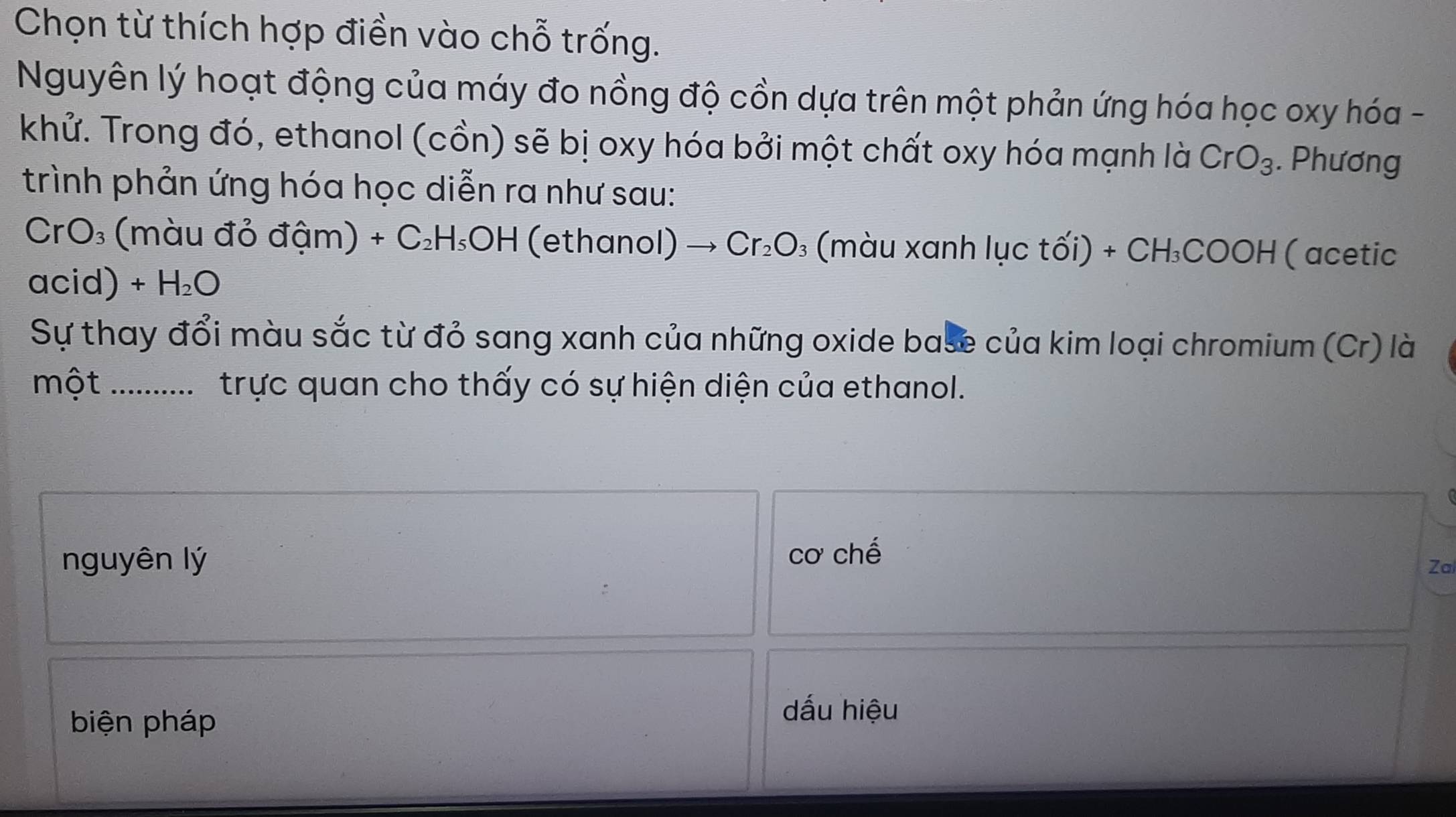 Chọn từ thích hợp điền vào chỗ trống. 
Nguyên lý hoạt động của máy đo nồng độ cồn dựa trên một phản ứng hóa học oxy hóa - 
khử. Trong đó, ethanol (cồn) sẽ bị oxy hóa bởi một chất oxy hóa mạnh là CrO_3. Phương 
trình phản ứng hóa học diễn ra như sau:
CrO₃ (màu đỏ đậm) +C_2H_5OH (ethanol) Cr_2O 3 (màu xanh Iucthat Oi)+CH_3COOH (acetic 
acid) +H_2O
Sự thay đổi màu sắc từ đỏ sang xanh của những oxide base của kim loại chromium (Cr) là 
một _ trực quan cho thấy có sự hiện diện của ethanol. 
nguyên lý cơ chế 
Za 
biện pháp 
dấu hiệu