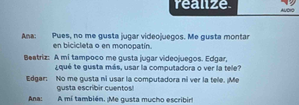 realize. 
AUDIO 
Ana: Pues, no me gusta jugar videojuegos. Me gusta montar 
en bicicleta o en monopatín. 
Beatriz: A mí tampoco me gusta jugar videojuegos. Edgar, 
¿qué te gusta más, usar la computadora o ver la tele? 
Edgar: No me gusta ni usar la computadora ni ver la tele. ¡Me 
gusta escribir cuentos! 
Ana: A mí también. ¡Me gusta mucho escribirl