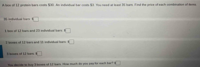 A box of 12 protein bars costs $30. An individual bar costs $3. You need at least 35 bars. Find the price of each combination of items.
35 individual bars: $□
1 box of 12 bars and 23 individual bars: $□
2 boxes of 12 bars and 11 individual bars: $□
3 boxes of 12 bars: □
You decide to buy 3 boxes of 12 bars. How much do you pay for each bar? $ □