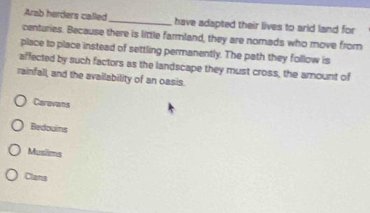Arab harders called_ have adapted their lives to arld land for
centuries. Because there is little farmland, they are nomads who move from
place to place instead of settling permanently. The path they follow is
affected by such factors as the landscape they must cross, the amount of
rainfall, and the availability of an oasis.
Carevans
Bedouins
Musiims
Clans