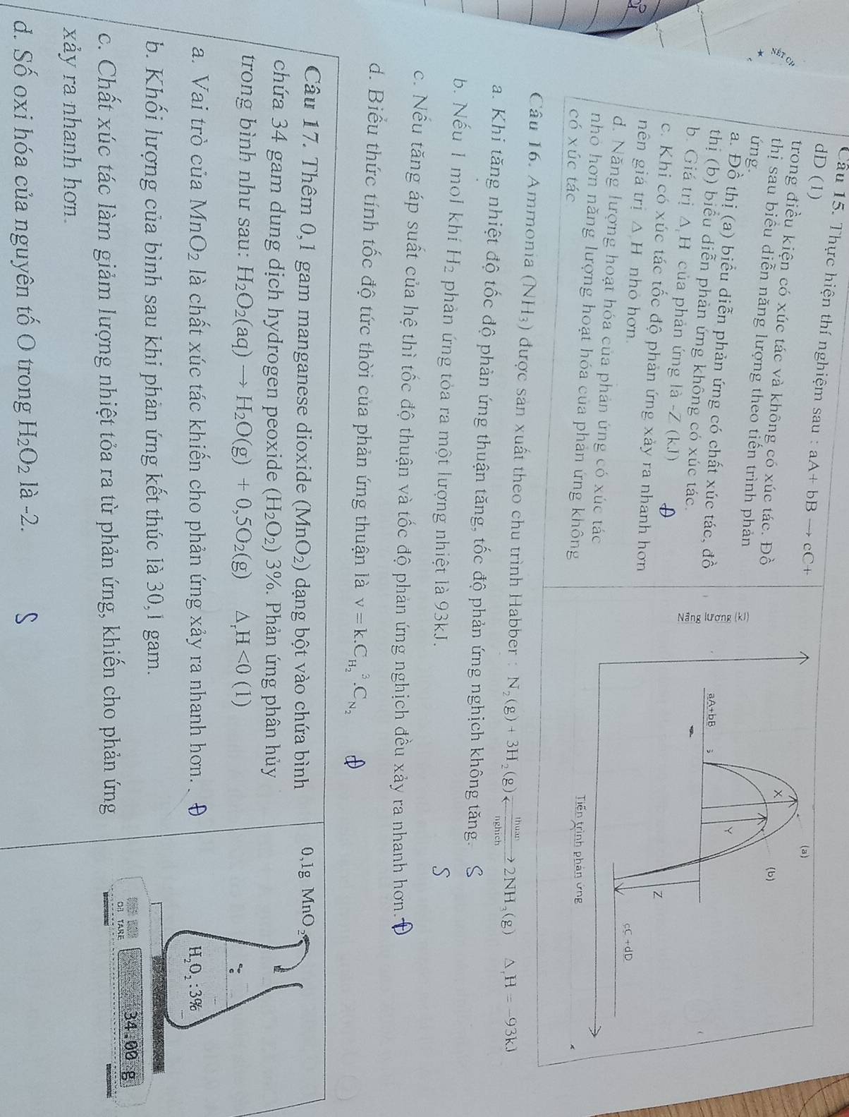 Thực hiện thí nghiệm sau : aA+bBto cC+
dD (1)
trong điều kiện có xúc tác và không có xúc tác. Đồ
thị sau biểu diễn năng lượng theo tiến trình phản
ứng.
a. Đồ thị (a) biểu diễn phản ứng có chất xúc tác, đồ
thị (b) biểu diễn phản ứng không có xúc tác.
b. Giá trị Δ H của phản ứng là -Z (kJ) D
c. Khi có xúc tác tốc độ phản ứng xảy ra nhanh hơn
nên giá trị △ H nhỏ hơn
d. Năng lượng hoạt hóa của phản ứng có xúc tác
nhỏ hơn năng lượng hoạt hóa của phản ứng không
có xúc tác
Câu 16. Ammonia (NH3) được sản xuất theo chu trình Habber : N_2(g)+3H_2(g)leftharpoons frac thum2nghich2NH_3(g) △ _rH=-93kJ
a. Khi tăng nhiệt độ tốc độ phản ứng thuận tăng, tốc độ phản ứng nghịch không tăng. S
b. Nếu 1 mol khí H_2 phản ứng tỏa ra một lượng nhiệt là 93kJ.
S
c. Nếu tăng áp suất của hệ thì tốc độ thuận và tốc độ phản ứng nghịch đều xảy ra nhanh hơn..
d. Biểu thức tính tốc độ tức thời của phản ứng thuận là V=K.C_H_2^3.C_N_2
Câu 17. Thêm 0,1 gam manganese dioxide (MnO_2) dạng bột vào chứa bình 0,1g MnO
chứa 34 gam dung dịch hydrogen peoxide (H_2O_2)3%. Phản ứng phân hủy
trong bình như sau: H_2O_2(aq)to H_2O(g)+0,5O_2(g) △ _rH<0(1) :
a. Vai trò của MnO_2 là chất xúc tác khiến cho phản ứng xảy ra nhanh hơn. D H_2O_2:3%
b. Khối lượng của bình sau khi phản ứng kết thúc là 30,1 gam.
34.00 g
Oª TArE
c. Chất xúc tác làm giảm lượng nhiệt tỏa ra từ phản ứng, khiến cho phản ứng       
xảy ra nhanh hơn.
d. Số oxi hóa của nguyên tố O trong H_2O_2 là -2.