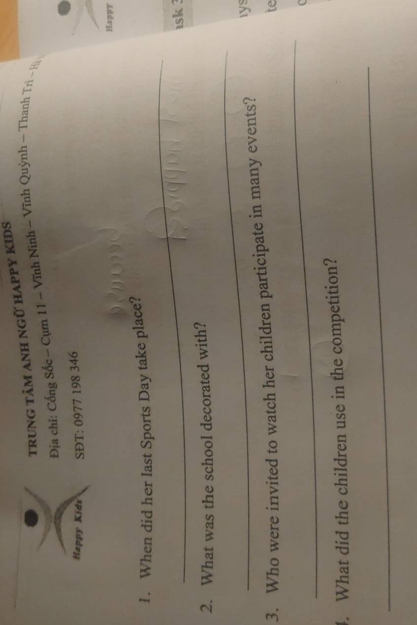 trunG tâM ANH ngữ hAPPY KIDS 
Địa chỉ: Cống Sốc - Cụm 11 - Vĩnh Ninh ~ Vĩnh Quỳnh - Thanh Trì - Hà 
Happy Kids SĐT: 0977 198 346
Happy 
_ 
1. When did her last Sports Day take place? 
ask ? 
2. What was the school decorated with? 
_ 
3. Who were invited to watch her children participate in many events? 
rys 
te 
_ 
4. What did the children use in the competition? 
_