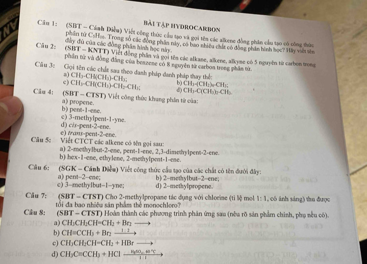 Bài TậP HYDROCARBOn
Nb  Câu 1: (SBT - Cánh Diều) Viết công thức cầu tạo và gọi tên các alkene đồng phân cầu tạo có công thức
phân từ C_5H_10. Trong số các đồng phân này, có bao nhiêu chất có đồng phân hình học? Hãy viết tên
đầy đủ của các đồng phân hình học này.
Câu 2:  (SBT - KNTT) Viết đồng phân và gọi tên các alkane, alkene, alkyne có 5 nguyên tử carbon trong
phân tử và đồng đẳng của benzene có 8 nguyên tử carbon trong phân tử
Câu 3: Gọi tên các chất sau theo danh pháp danh pháp thay thế:
a) CH_3-CH(CH_3)-CH_3; b) CH_3-(CH_2)_4-CH_3;
c) CH_3-CH(CH_3)-CH_2-CH_3; d) CH_3-C(CH_3)_2-CH_3.
Câu 4: (SBT - CTST) Viết công thức khung phân tử của:
a) propene.
b) pent-1-ene.
c) 3-methylpent-1-yne.
d) cis-pent-2-ene.
e) trans-pent-2-ene.
Câu 5: Viết CTČT các alkene có tên gọi sau:
a) 2-methylbut-2-ene, pent-1-ene, 2,3-dimethylpent-2-ene.
b) hex-1-ene, ethylene, 2-methylpent-1-ene.
Câu 6: (SGK - Cánh Diều) Viết công thức cầu tạo của các chất có tên dưới đây:
a) pent-2-ene; b) 2-methylbut-2-ene;
c) 3-methylbut-1-yne; d) 2-methylpropene.
Câu 7: (SBT - CTST) Cho 2-methylpropane tác dụng với chlorine (tỉ lệ mol 1:1 , có ánh sáng) thu được
tối đa bao nhiêu sản phầm thể monochloro?
Câu 8: (SBT-CTST) T) Hoàn thành các phương trình phản ứng sau (nêu rõ sản phẩm chính, phụ nếu có).
a) CH_3CH_2CH=CH_2+Br_2to
b) CHequiv CCH_3+Br_2xrightarrow 1:2
c) CH_3CH_2CH=CH_2+HBrto
d) CH_3Cequiv CCH_3+HClxrightarrow HgSO_4,60°Cto