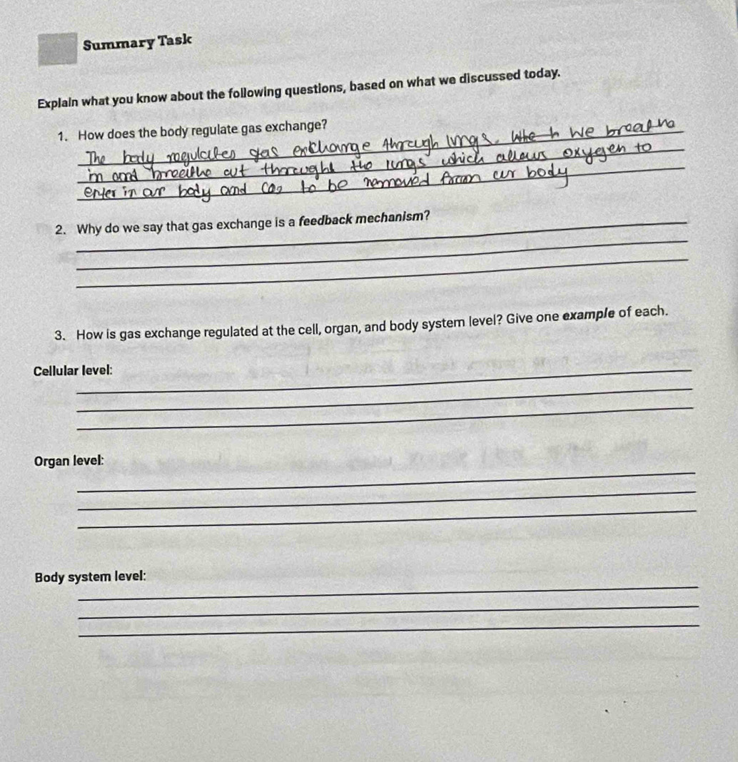 Summary Task 
Explain what you know about the following questions, based on what we discussed today. 
_ 
1. How does the body regulate gas exchange? 
_ 
_ 
2. Why do we say that gas exchange is a feedback mechanism? 
_ 
3. How is gas exchange regulated at the cell, organ, and body system level? Give one example of each. 
Cellular level: 
_ 
_ 
_ 
Organ level: 
_ 
_ 
_ 
Body system level: 
_ 
_