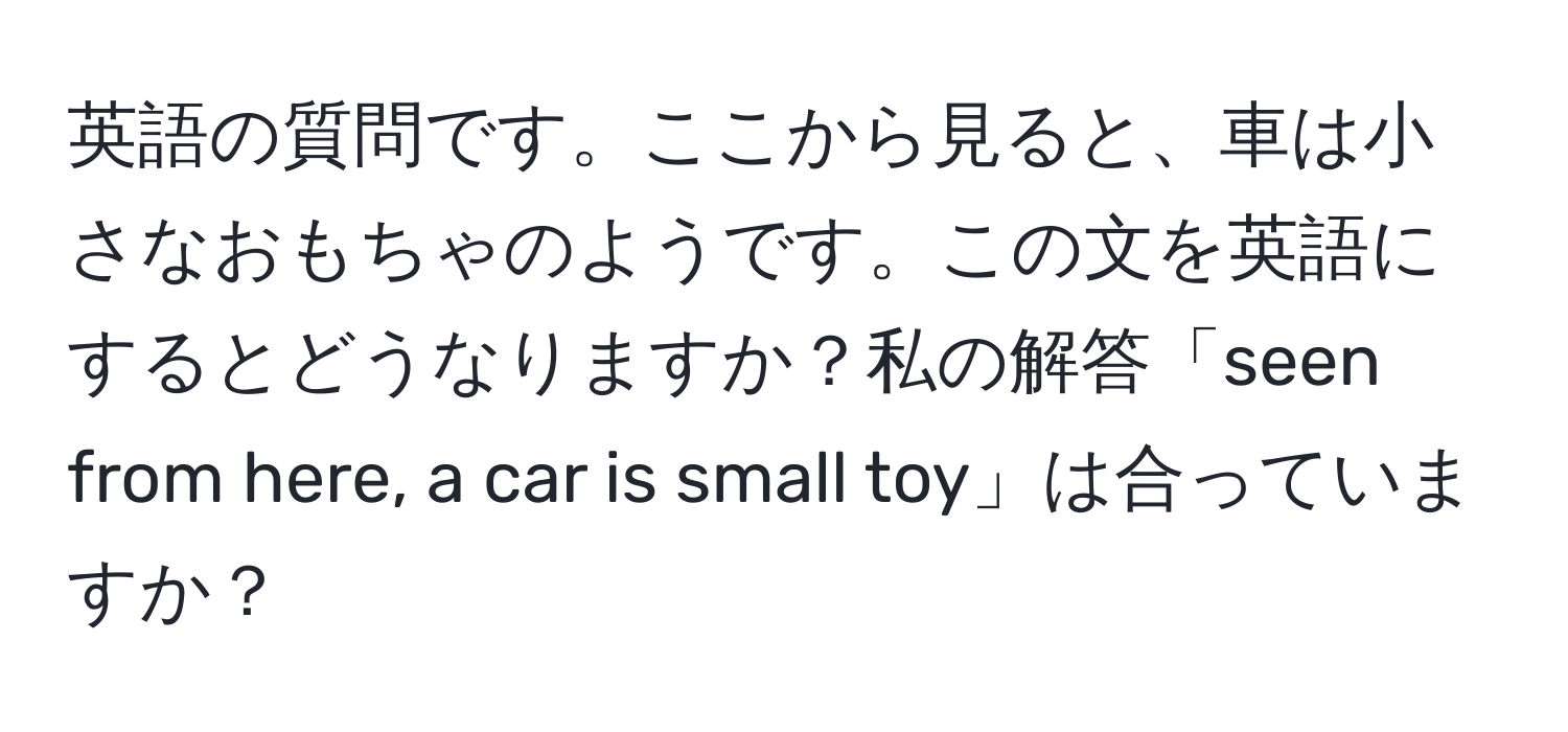 英語の質問です。ここから見ると、車は小さなおもちゃのようです。この文を英語にするとどうなりますか？私の解答「seen from here, a car is small toy」は合っていますか？