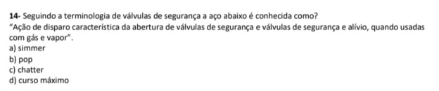 14- Seguindo a terminologia de válvulas de segurança a aço abaixo é conhecida como?
Ação de disparo característica da abertura de válvulas de segurança e válvulas de segurança e alívio, quando usadas
com gás e vapor".
a) simmer
b) pop
c) chatter
d) curso máximo