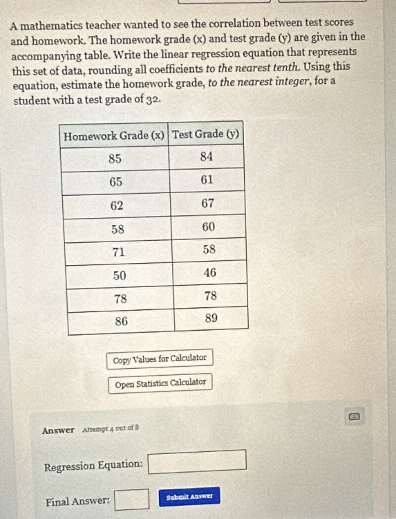 A mathematics teacher wanted to see the correlation between test scores 
and homework. The homework grade (x) and test grade (y) are given in the 
accompanying table. Write the linear regression equation that represents 
this set of data, rounding all coefficients to the nearest tenth. Using this 
equation, estimate the homework grade, to the nearest integer, for a 
student with a test grade of 32. 
Copy Values for Calculator 
Open Statistics Calculator 
Answer Antempt 4 out of B 
Regression Equation: □ 
Final Answer: □ Submit Answer