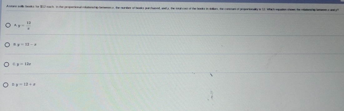 A store sells books for $1.2 each. In the proportional relationship between x, the number of books purchased, and y, the total cost of the books in dollars, the constant of proportionality is 12. Which equation shows the relationship beweenur andy?
A y= 12/x 
B. y=12-x
C. y=12x
D. y=12+x