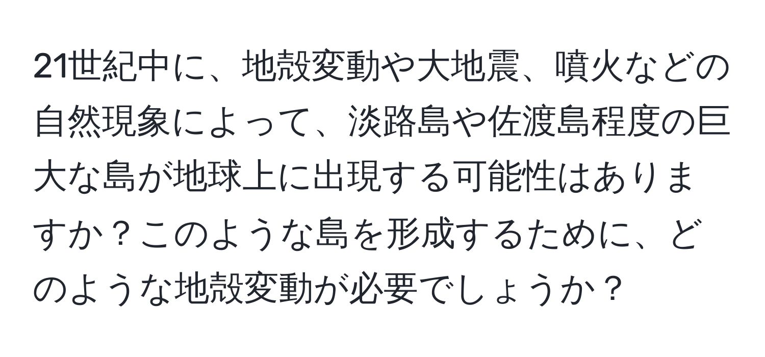 21世紀中に、地殻変動や大地震、噴火などの自然現象によって、淡路島や佐渡島程度の巨大な島が地球上に出現する可能性はありますか？このような島を形成するために、どのような地殻変動が必要でしょうか？
