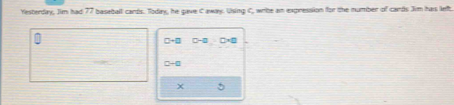 Yesterday, Jim had 77 baseball cards. Today, he gave C away. Using C, write an expression for the number of cards Jim has left.
□ +□ D-□ □ * □
□ / □
X