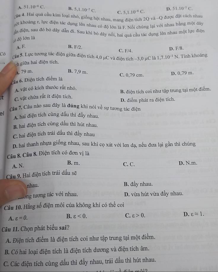 A. 51.10^(-6)C. B. 5,1.10^(-7)C. C. 5,1.10^(-6)C. D. 51.10^(-7)C.
ậu 4. Hai quả cầu kim loại nhỏ, giống hệt nhau, mang điện tích 2Q và -Q được đặt cách nhau
kột khoảng r, lực điện tác dụng lên nhau có độ lớn là F. Nối chúng lại với nhau bằng một dây
đần điện, sau đó bỏ dây dẫn đi. Sau khi bỏ dây nối, hai quả cầu tác dụng lên nhau một lực điện
ló độ lớn là
A. F. B. F/2.
C. F/4. D. F/8.
Có Câu 5. Lực tương tác điện giữa điện tích 4,0 μC và điện tích ~3,0 μC là 1,7.10^(-1)N. Tính khoảng
. ch giữa hai điện tích.
A. 79 m. B. 7,9 m.
C. 0,79 cm. D. 0,79 m.
Cầu 6. Điện tích điểm là
A. vật có kích thước rất nhỏ.
t C. vật chứa rất ít điện tích. B. điện tích coi như tập trung tại một điểm.
D. điểm phát ra điện tích.
Câu 7. Câu nào sau đây là đúng khi nói về sự tương tác điện
el
A. hai điện tích cùng dấu thì đầy nhau.
B. hai điện tích cùng dấu thì hút nhau.
C. hai điện tích trái dấu thì đầy nhau
D. hai thanh nhựa giống nhau, sau khi cọ xát với len dạ, nếu đưa lại gần thì chúng
Câu 8. Câu 8. Điện tích có đơn vị là
A. N.
B. m. C. C. D. N.m.
Câu 9. Hai điện tích trái dấu sẽ
nhau. B. đầy nhau.
không tương tác với nhau.
D. vừa hút vừa đầy nhau.
Câu 10. Hằng số điện môi của không khí có thể coi
A. varepsilon =0. B. varepsilon <0.
C. varepsilon >0.
D. varepsilon approx 1.
Câu 11. Chọn phát biểu sai?
A. Điện tích điểm là điện tích coi như tập trung tại một điểm.
B. Có hai loại điện tích là điện tích dương và điện tích âm.
C. Các điện tích cùng dấu thì đẩy nhau, trái dấu thì hút nhau.