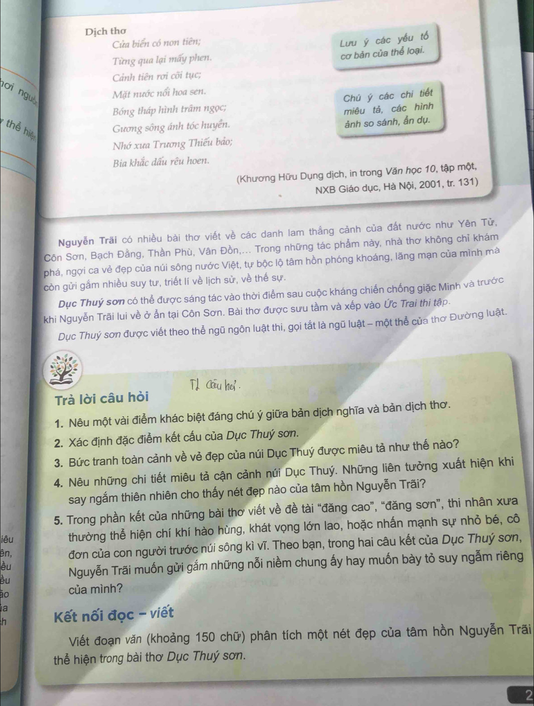 Dịch thơ
Cửa biển có non tiên;
Lưu ý các yếu tố
Từng qua lại mấy phen.
cơ bản của thể loại.
_
Cảnh tiên rơi cõi tục;
nơi nguò
Mặt nước nổi hoa sen.
Bóng tháp hình trâm ngọc; Chú ý các chi tiết
miêu tả, các hình
ảnh so sánh, ẩn dụ.
thể hiệ
Gương sông ánh tóc huyển.
_
Nhớ xưa Trương Thiếu bảo;
_
Bia khắc dấu rêu hoen.
(Khương Hữu Dụng dịch, in trong Văn học 10, tập một,
NXB Giáo dục, Hà Nội, 2001, tr. 131)
Nguyễn Trãi có nhiều bài thơ viết về các danh lam thắng cảnh của đất nước như Yên Tử,
Côn Sơn, Bạch Đằng, Thần Phù, Vân Đồn,... Trong những tác phẩm này, nhà thơ không chỉ khám
phá, ngợi ca vẻ đẹp của núi sông nước Việt, tự bộc lộ tâm hồn phóng khoáng, lãng mạn của mình mà
còn gửi gắm nhiều suy tư, triết lí về lịch sử, về thế sự.
Dục Thuý sơn có thể được sáng tác vào thời điểm sau cuộc kháng chiến chống giặc Minh và trước
khi Nguyễn Trãi lui về ở ẫn tại Côn Sơn. Bài thơ được sưu tầm và xếp vào Ức Trai thi tập.
Dục Thuý sơn được viết theo thể ngũ ngôn luật thi, gọi tắt là ngũ luật - một thể của thơ Đường luật.
TL Cou hei .
Trà lời câu hỏi
1. Nêu một vài điểm khác biệt đáng chú ý giữa bản dịch nghĩa và bản dịch thơ.
2. Xác định đặc điểm kết cấu của Dục Thuý sơn.
3. Bức tranh toàn cảnh về vẻ đẹp của núi Dục Thuý được miêu tả như thế nào?
4. Nêu những chi tiết miêu tả cận cảnh núi Dục Thuý. Những liên tưởng xuất hiện khi
say ngắm thiên nhiên cho thấy nét đẹp nào của tâm hồn Nguyễn Trãi?
5. Trong phần kết của những bài thơ viết về đề tài “đăng cao”, “đăng sơn”, thi nhân xưa
iêu thường thể hiện chí khí hào hùng, khát vọng lớn lao, hoặc nhấn mạnh sự nhỏ bé, cô
ên,
đơn của con người trước núi sông kì vĩ. Theo bạn, trong hai câu kết của Dục Thuý sơn,
èu
èu
Nguyễn Trãi muốn gửi gắm những nỗi niềm chung ấy hay muốn bày tỏ suy ngẫm riêng
ão
của mình?
a
h  Kết nối đọc - viết
Viết đoạn văn (khoảng 150 chữ) phân tích một nét đẹp của tâm hồn Nguyễn Trãi
thể hiện trong bài thơ Dục Thuý sơn.
2