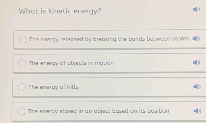 What is kinetic energy?
D
The energy released by breaking the bonds between atoms D
The energy of objects in motion )
The energy of hills
The energy stored in an object based on its position )