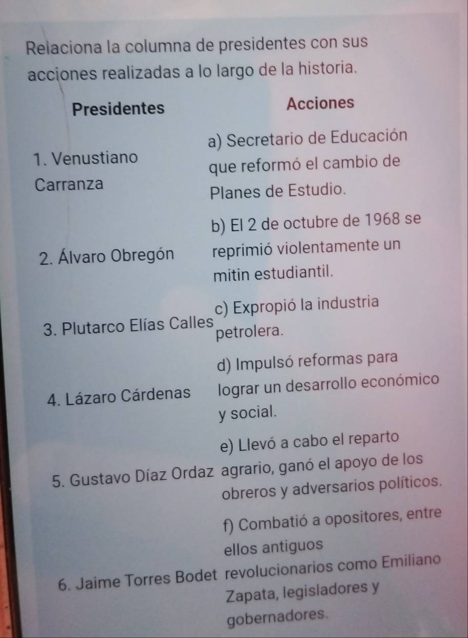 Relaciona la columna de presidentes con sus 
acciones realizadas a lo largo de la historia. 
Presidentes Acciones 
a) Secretario de Educación 
1. Venustiano 
que reformó el cambio de 
Carranza 
Planes de Estudio. 
b) El 2 de octubre de 1968 se 
2. Álvaro Obregón reprimió violentamente un 
mitin estudiantil. 
c) Expropió la industria 
3. Plutarco Elías Calles 
petrolera. 
d) Impulsó reformas para 
4. Lázaro Cárdenas lograr un desarrollo económico 
y social. 
e) Llevó a cabo el reparto 
5. Gustavo Díaz Ordaz agrario, ganó el apoyo de los 
obreros y adversarios políticos. 
f) Combatió a opositores, entre 
ellos antiguos 
6. Jaime Torres Bodet revolucionarios como Emiliano 
Zapata, legisladores y 
gobernadores.