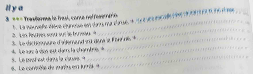 ll y a 
3 === Trasforma le frasi, come nell 'esempio. noise dans ma classe. 
7. La nouvelle élève chinoise est dans ma classe. → il x o une nouvelle 
2. Les feutres sont sur le bureau. → 
3. Le dictionnaire d'allemand est dans la librairie. + 
4. Le sac à dos est dans la chambre. + 
5. Le prof est dans la classe. → 
6. Le contrôle de maths est lundi. →