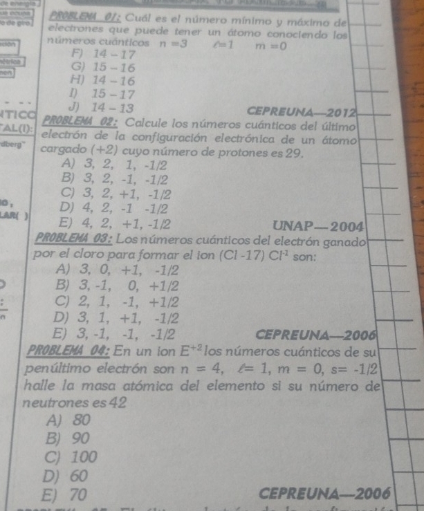 de enepla .

PROBLEMA 01: Cuál es el número mínimo y máximo de
o de giro . electrones que puede tener un átomo conociendo los
dān números cuánticos n=3 c=1 m=0
F) 14-17
étrica G) 15 - 16
hen H) 14 -16
I) 15 - 17
J) 14 - 13 CEPREUNA—2012
TICO PR0BLEMA_02: Calcule los números cuánticos del último
AL(I): electrón de la configuración electrónica de un átomo
dberg' cargado (+2) cuyo número de protones es 29.
A) 3, 2, 1, -1/2
B) 3, 2, -1, -1/2
C) 3, 2, +1, -1/2
10 : D) 4, 2, -1 -1/2
LAR( ) E) 4, 2, +1, -1/2 UNAP—2004
PROBLEMA 03: Los números cuánticos del electrón ganado
por el cloro para formar el ion (Cl-17)Cl^(-1) son:
A) 3, 0, +1, -1/2
B) 3, -1, 0, +1/2
C) 2, 1, -1, +1/2
D) 3, 1, +1, -1/2
E) 3, -1, -1, -1/2 CEPREUNA—2006
PR0BLEMA 04: En un ion E^(+2) los números cuánticos de su
penúltimo electrón son n=4, e=1, m=0, s=-1/2
halle la masa atómica del elemento si su número de
neutrones es 42
A) 80
B) 90
C) 100
D) 60
E) 70 CEPREUNA--2006