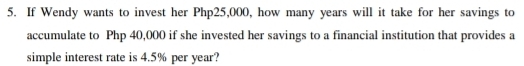 If Wendy wants to invest her Php25,000, how many years will it take for her savings to 
accumulate to Php 40,000 if she invested her savings to a financial institution that provides a 
simple interest rate is 4.5% per year?