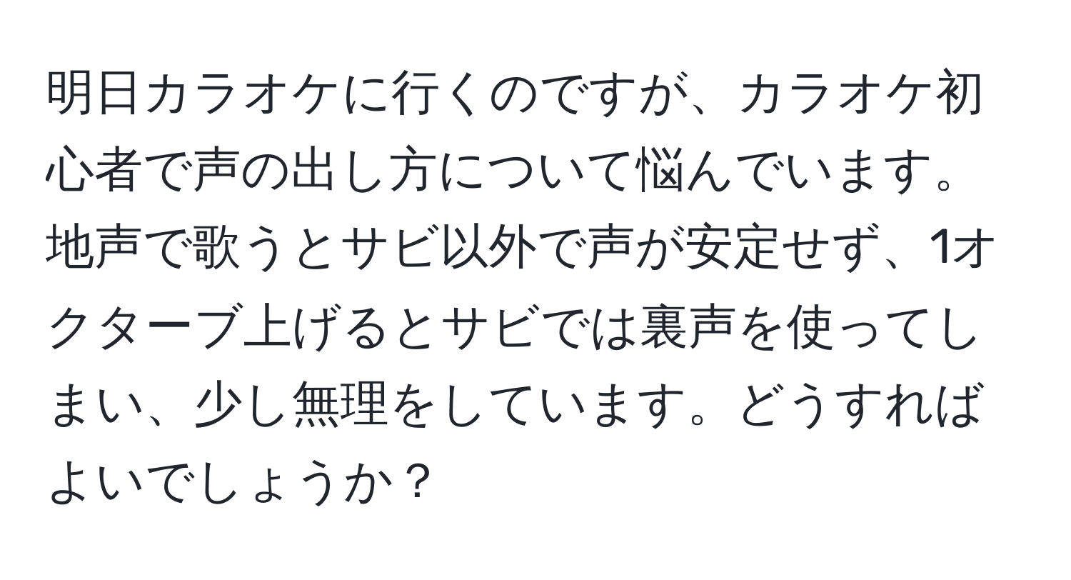 明日カラオケに行くのですが、カラオケ初心者で声の出し方について悩んでいます。地声で歌うとサビ以外で声が安定せず、1オクターブ上げるとサビでは裏声を使ってしまい、少し無理をしています。どうすればよいでしょうか？