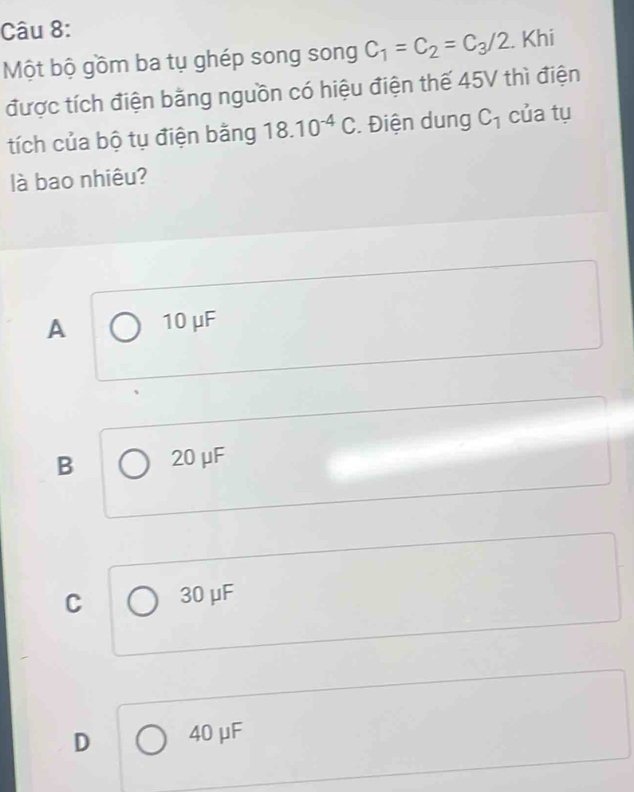 Một bộ gồm ba tụ ghép song song C_1=C_2=C_3/2. Khi
được tích điện bằng nguồn có hiệu điện thế 45V thì điện
tích của bộ tụ điện bằng 18.10^(-4)C. Điện dung C_1 của tụ
là bao nhiêu?
A 10 μF
B 20 μF
C 30 μF
D 40 μF