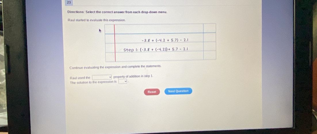 Directions: Select the correct answer from each drop-down menu.
Raul started to evaluate this expression.
Continue evaluating the expression and complete the statements.
Raul used the □ property of addition in step 1
The solution to the expression is □ :
Reset Next Question